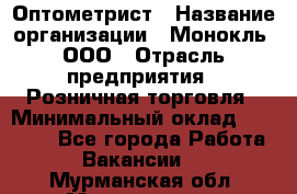 Оптометрист › Название организации ­ Монокль, ООО › Отрасль предприятия ­ Розничная торговля › Минимальный оклад ­ 25 000 - Все города Работа » Вакансии   . Мурманская обл.,Мончегорск г.